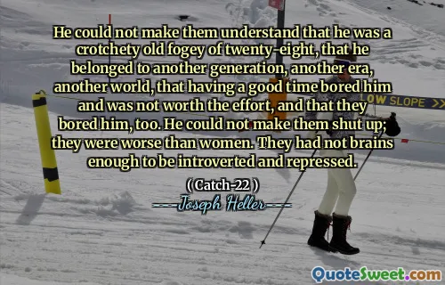 He could not make them understand that he was a crotchety old fogey of twenty-eight, that he belonged to another generation, another era, another world, that having a good time bored him and was not worth the effort, and that they bored him, too. He could not make them shut up; they were worse than women. They had not brains enough to be introverted and repressed.