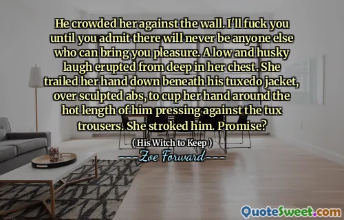 He crowded her against the wall. I'll fuck you until you admit there will never be anyone else who can bring you pleasure. A low and husky laugh erupted from deep in her chest. She trailed her hand down beneath his tuxedo jacket, over sculpted abs, to cup her hand around the hot length of him pressing against the tux trousers. She stroked him. Promise?
