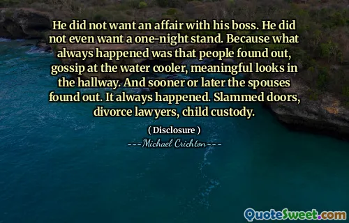 He did not want an affair with his boss. He did not even want a one-night stand. Because what always happened was that people found out, gossip at the water cooler, meaningful looks in the hallway. And sooner or later the spouses found out. It always happened. Slammed doors, divorce lawyers, child custody.