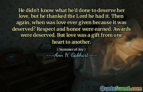 He didn't know what he'd done to deserve her love, but he thanked the Lord he had it. Then again, when was love ever given because it was deserved? Respect and honor were earned. Awards were deserved. But love was a gift from one heart to another.