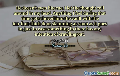 He doesn't even like me. I let the thought roll around in my head. Anything I feel during that time gets shoved into the vault with the ten-foot-thick door slamming as soon as it goes in, just in case something in there has any intention of crawling out.