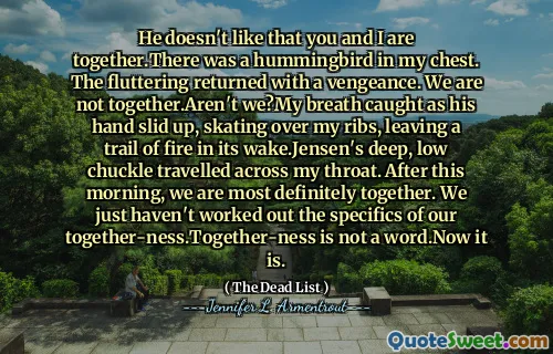 He doesn't like that you and I are together.There was a hummingbird in my chest. The fluttering returned with a vengeance. We are not together.Aren't we?My breath caught as his hand slid up, skating over my ribs, leaving a trail of fire in its wake.Jensen's deep, low chuckle travelled across my throat. After this morning, we are most definitely together. We just haven't worked out the specifics of our together-ness.Together-ness is not a word.Now it is.