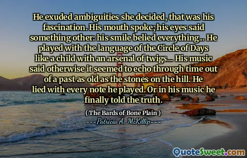 He exuded ambiguities she decided, that was his fascination. His mouth spoke; his eyes said something other: his smile belied everything... He played with the language of the Circle of Days like a child with an arsenal of twigs... His music said otherwise it seemed to echo through time out of a past as old as the stones on the hill. He lied with every note he played. Or in his music he finally told the truth.