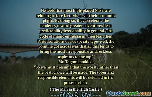 He feels that most high-placed Nazis are refusing to face facts vis-à-vis their economic plight. By doing so, they accelerate the tendency toward greater adventures, less predictability, less stability in general. The cycle of manic enthusiasm, then fear, then Partei solutions of a desperate type-well, the point he got across was that all this tends to bring the most irresponsible and reckless aspirants to the top."
Mr. Tagomi nodded.
"So we must presume that the worst, rather than the best, choice will be made. The sober and responsible elements will be defeated in the present clash.