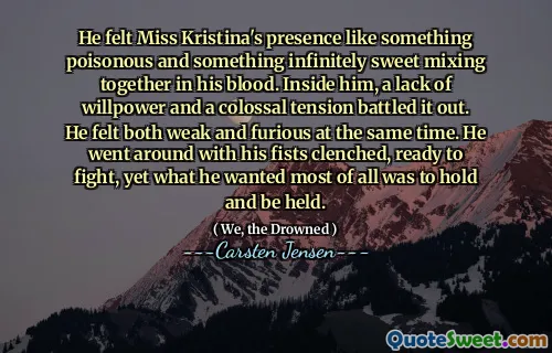 He felt Miss Kristina's presence like something poisonous and something infinitely sweet mixing together in his blood. Inside him, a lack of willpower and a colossal tension battled it out. He felt both weak and furious at the same time. He went around with his fists clenched, ready to fight, yet what he wanted most of all was to hold and be held.