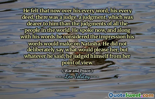 He felt that now over his every word, his every deed, there was a judge, a judgment, which was dearer to him than the judgments of all the people in the world. He spoke now, and along with his words he considered the impression his words would make on Natasha. He did not deliberately say what would please her, but whatever he said, he judged himself from her point of view.