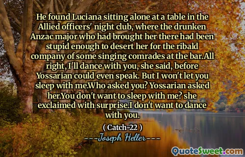 他发现露西亚娜独自坐在盟军军官夜总会的一张桌子旁，那是把她带到那里的醉酒的安扎克少校，足够愚蠢地抛弃了她在酒吧里唱歌的里巴尔德的陪伴。但是我不会让你和我一起睡。谁问你？ Yossarian问她。您不想和我一起睡吗？她惊讶地大叫。我不想和你跳舞。