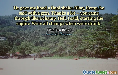 उसने मेरे हाथ को अंतिम शेक दिया। ठीक है, केम्प, उसने मुस्कराहट के साथ कहा। बहुत बहुत धन्यवाद - आप एक विजेता की तरह आए। नरक, मैंने कहा, इंजन शुरू करना। जब हम नशे में होते हैं तो हम सभी चैंपियन होते हैं।