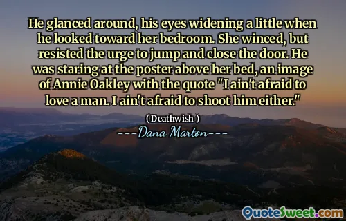 He glanced around, his eyes widening a little when he looked toward her bedroom. She winced, but resisted the urge to jump and close the door. He was staring at the poster above her bed, an image of Annie Oakley with the quote "I ain't afraid to love a man. I ain't afraid to shoot him either."