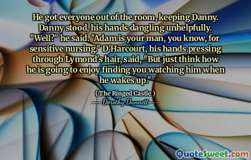 He got everyone out of the room, keeping Danny. Danny stood, his hands dangling unhelpfully. "Well?" he said. "Adam is your man, you know, for sensitive nursing." D'Harcourt, his hands pressing through Lymond's hair, said, "But just think how he is going to enjoy finding you watching him when he wakes up."