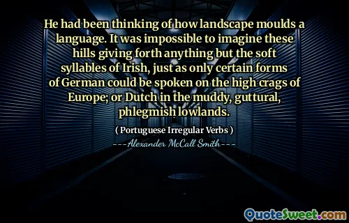 Han hade tänkt på hur landskap formar ett språk. Det var omöjligt att föreställa sig att dessa kullar gav ut allt annat än de mjuka stavelserna från irländarna, precis som bara vissa former av tyska kunde talas på Europas höga krokar; eller holländska i de leriga, gutturala, slemska låglandet.