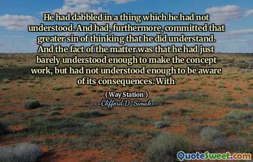 He had dabbled in a thing which he had not understood. And had, furthermore, committed that greater sin of thinking that he did understand. And the fact of the matter was that he had just barely understood enough to make the concept work, but had not understood enough to be aware of its consequences. With