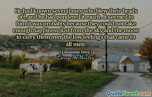 He had known several men who blew their heads off, and he had pondered it much. It seemed to him it was probably because they could not take enough happiness just from the sky and the moon to carry them over the low feelings that came to all men.