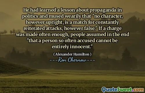 He had learned a lesson about propaganda in politics and mused wearily that "no character, however upright, is a match for constantly reiterated attacks, however false." If a charge was made often enough, people assumed in the end "that a person so often accused cannot be entirely innocent."