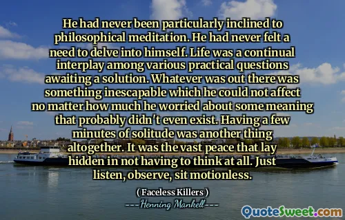 He had never been particularly inclined to philosophical meditation. He had never felt a need to delve into himself. Life was a continual interplay among various practical questions awaiting a solution. Whatever was out there was something inescapable which he could not affect no matter how much he worried about some meaning that probably didn't even exist. Having a few minutes of solitude was another thing altogether. It was the vast peace that lay hidden in not having to think at all. Just listen, observe, sit motionless.