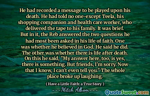 Han hadde registrert en melding som skulle spilles etter hans død. Han hadde ikke fortalt noen en-unntak Teela, hans handelsbedrift og helsepersonell, som leverte båndet til familien. Det var kort. Men i det svarte reben de to spørsmålene han mest hadde blitt stilt i troens liv. Den ene var om han trodde på Gud. Han sa at han gjorde det. Den andre var om det er liv etter døden. På dette sa han: "Mitt svar her er også ja, det er noe. Men venner, jeg beklager. Nå som jeg vet, kan jeg ikke engang fortelle deg det." Hele plassen brøt opp og lo.
