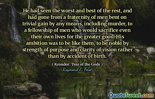 He had seen the worst and best of the rest, and had gone from a fraternity of men bent on trivial gain by any means, including murder, to a fellowship of men who would sacrifice even their own lives for the greater good. His ambition was to be like them, to be noble by strength of purpose and clarity of vision rather than by accident of birth.