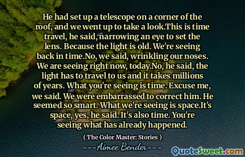 He had set up a telescope on a corner of the roof, and we went up to take a look.This is time travel, he said, narrowing an eye to set the lens. Because the light is old. We're seeing back in time.No, we said, wrinkling our noses. We are seeing right now, today.No, he said, the light has to travel to us and it takes millions of years. What you're seeing is time. Excuse me, we said. We were embarrassed to correct him. He seemed so smart. What we're seeing is space.It's space, yes, he said. It's also time. You're seeing what has already happened.