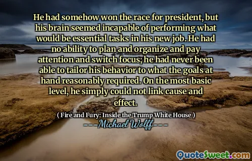 He had somehow won the race for president, but his brain seemed incapable of performing what would be essential tasks in his new job. He had no ability to plan and organize and pay attention and switch focus; he had never been able to tailor his behavior to what the goals at hand reasonably required. On the most basic level, he simply could not link cause and effect.