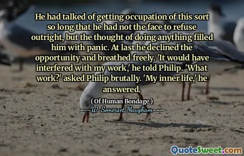 He had talked of getting occupation of this sort so long that he had not the face to refuse outright, but the thought of doing anything filled him with panic. At last he declined the opportunity and breathed freely. 'It would have interfered with my work,' he told Philip. 'What work?' asked Philip brutally. 'My inner life,' he answered.
