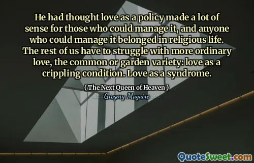 He had thought love as a policy made a lot of sense for those who could manage it, and anyone who could manage it belonged in religious life. The rest of us have to struggle with more ordinary love, the common or garden variety: love as a crippling condition. Love as a syndrome.