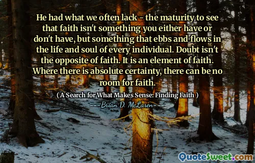 He had what we often lack - the maturity to see that faith isn't something you either have or don't have, but something that ebbs and flows in the life and soul of every individual. Doubt isn't the opposite of faith. It is an element of faith. Where there is absolute certainty, there can be no room for faith.