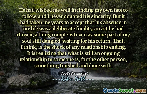 He had wished me well in finding my own fate to follow, and I never doubted his sincerity. But it had taken me years to accept that his absence in my life was a deliberate finality, an act he had chosen, a thing completed even as some part of my soul still dangled, waiting for his return. That, I think, is the shock of any relationship ending. It is realizing that what is still an ongoing relationship to someone is, for the other person, something finished and done with.