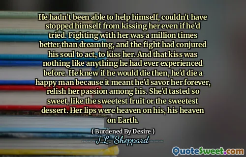 He hadn't been able to help himself, couldn't have stopped himself from kissing her even if he'd tried. Fighting with her was a million times better than dreaming, and the fight had conjured his soul to act, to kiss her. And that kiss was nothing like anything he had ever experienced before. He knew if he would die then, he'd die a happy man because it meant he'd savor her forever, relish her passion among his. She'd tasted so sweet, like the sweetest fruit or the sweetest dessert. Her lips were heaven on his, his heaven on Earth.