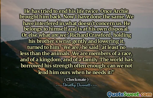 He has tried to end his life twice. Once Archie brought him back. Now I have done the same. We have interfered in what doesn't concern us. He belongs to himself and is at his own disposal. Or else what are we? Richard Crawford, holding his brother's wrist gently and lowering it, turned to him. 'We are,' he said, 'at least no less than the animals. We are members of a race, and of a kingdom, and of a family. The world has borrowed his strength often enough: can we not lend him ours when he needs it?'