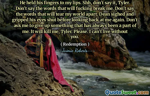 He held his fingers to my lips. Shh, don't say it, Tyler. Don't say the words that will fucking break me. Don't say the words that will tear my world apart. Dean sighed and gripped his eyes shut before looking back at me again. Don't ask me to give up something that has always been a part of me. It will kill me, Tyler. Please. I can't live without you.