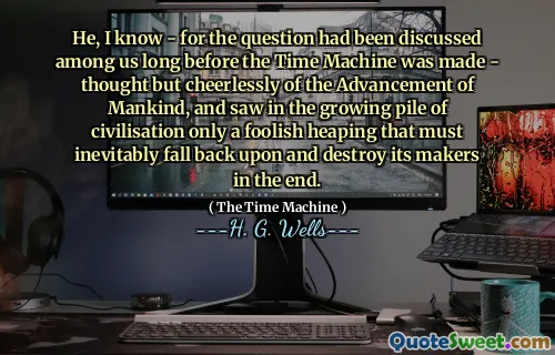 He, I know - for the question had been discussed among us long before the Time Machine was made - thought but cheerlessly of the Advancement of Mankind, and saw in the growing pile of civilisation only a foolish heaping that must inevitably fall back upon and destroy its makers in the end.