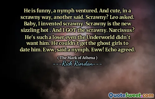 He is funny, a nymph ventured. And cute, in a scrawny way, another said. Scrawny? Leo asked. Baby, I invented scrawny. Scrawny is the new sizzling hot . And I GOT the scrawny. Narcissus? He's such a loser even the Underworld didn't want him. He couldn't get the ghost girls to date him. Eww, said a nymph. Eww! Echo agreed.