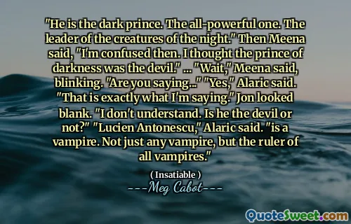 "He is the dark prince. The all-powerful one. The leader of the creatures of the night." Then Meena said, "I'm confused then. I thought the prince of darkness was the devil." ... "Wait," Meena said, blinking. "Are you saying..." "Yes," Alaric said. "That is exactly what I'm saying." Jon looked blank. "I don't understand. Is he the devil or not?" "Lucien Antonescu," Alaric said. "is a vampire. Not just any vampire, but the ruler of all vampires."