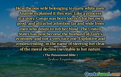 He is the one wife belonging to many white men. Anatole explained it this way: Like a princess in a story, Congo was born too rich for her own good, and attracted attention far and wide from men who desire to rob her blind. The United States has now become the husband of Zaire's economy, and not a very nice one. Exploitive and condescending, in the name of steering her clear of the moral decline inevitable to her nature.