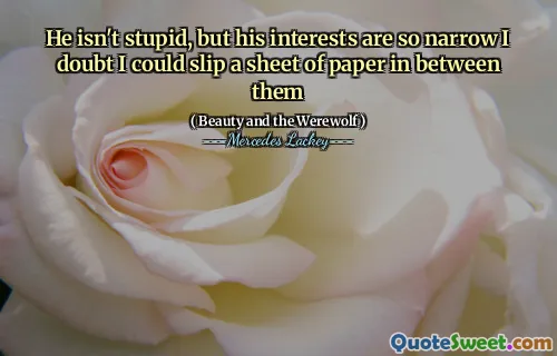 He isn't stupid, but his interests are so narrow I doubt I could slip a sheet of paper in between them