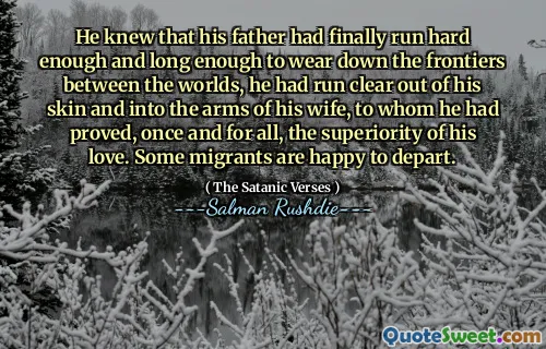 He knew that his father had finally run hard enough and long enough to wear down the frontiers between the worlds, he had run clear out of his skin and into the arms of his wife, to whom he had proved, once and for all, the superiority of his love. Some migrants are happy to depart.