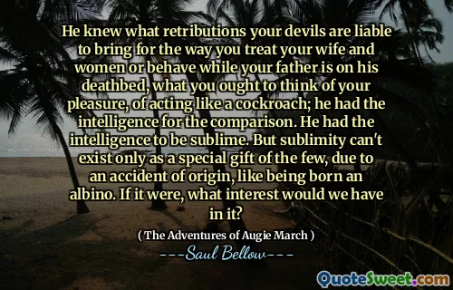 He knew what retributions your devils are liable to bring for the way you treat your wife and women or behave while your father is on his deathbed, what you ought to think of your pleasure, of acting like a cockroach; he had the intelligence for the comparison. He had the intelligence to be sublime. But sublimity can't exist only as a special gift of the few, due to an accident of origin, like being born an albino. If it were, what interest would we have in it?