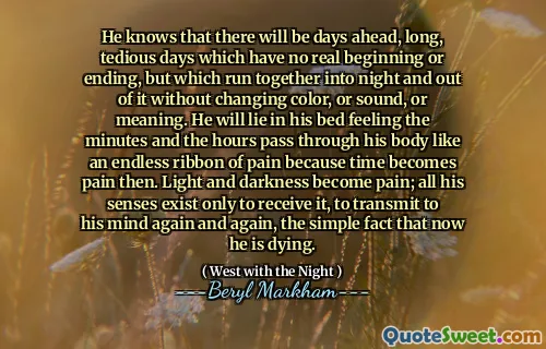 He knows that there will be days ahead, long, tedious days which have no real beginning or ending, but which run together into night and out of it without changing color, or sound, or meaning. He will lie in his bed feeling the minutes and the hours pass through his body like an endless ribbon of pain because time becomes pain then. Light and darkness become pain; all his senses exist only to receive it, to transmit to his mind again and again, the simple fact that now he is dying.
