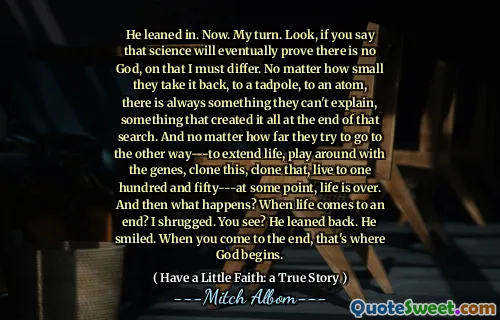 वह अब झुक गया। मेरी बारी। देखिए, यदि आप कहते हैं कि विज्ञान अंततः साबित करेगा कि कोई ईश्वर नहीं है, तो उस पर मुझे अलग होना चाहिए। कोई फर्क नहीं पड़ता कि वे इसे वापस क्यों ले जाते हैं, एक टैडपोल तक, एक परमाणु के लिए, हमेशा कुछ ऐसा होता है जिसे वे समझा नहीं सकते, कुछ ऐसा जिसने इसे उस खोज के अंत में बनाया। और कोई फर्क नहीं पड़ता कि वे कितनी दूर तक दूसरे तरीके से जाने की कोशिश करते हैं --- जीवन का