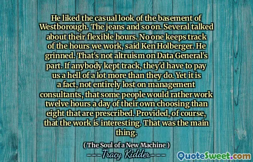 He liked the casual look of the basement of Westborough. The jeans and so on. Several talked about their flexible hours. No one keeps track of the hours we work, said Ken Holberger. He grinned. That's not altruism on Data General's part. If anybody kept track, they'd have to pay us a hell of a lot more than they do. Yet it is a fact, not entirely lost on management consultants, that some people would rather work twelve hours a day of their own choosing than eight that are prescribed. Provided, of course, that the work is interesting. That was the main thing.