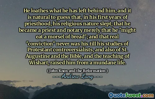 He loathes what he has left behind him, and it is natural to guess that, in his first years of priesthood, his religious nature slept; that he became a priest and notary merely that he "might eat a morsel of bread"; and that real "conviction" never was his till his studies of Protestant controversialists, and also of St. Augustine and the Bible, and the teaching of Wishart, raised him from a mundane life.
