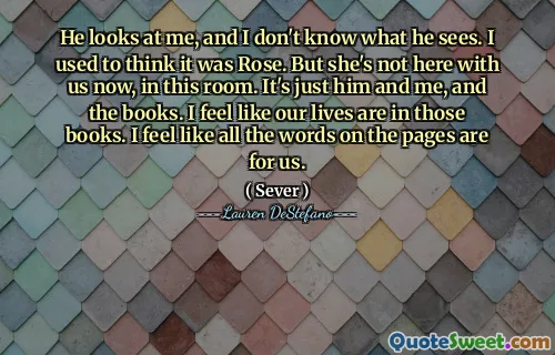 He looks at me, and I don't know what he sees. I used to think it was Rose. But she's not here with us now, in this room. It's just him and me, and the books. I feel like our lives are in those books. I feel like all the words on the pages are for us.