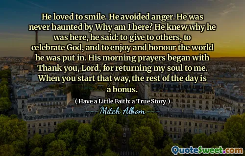 He loved to smile. He avoided anger. He was never haunted by Why am I here? He knew why he was here, he said: to give to others, to celebrate God, and to enjoy and honour the world he was put in. His morning prayers began with Thank you, Lord, for returning my soul to me. When you start that way, the rest of the day is a bonus.