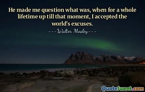He made me question what was, when for a whole lifetime up till that moment, I accepted the world's excuses.