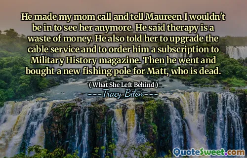 He made my mom call and tell Maureen I wouldn't be in to see her anymore. He said therapy is a waste of money. He also told her to upgrade the cable service and to order him a subscription to Military History magazine. Then he went and bought a new fishing pole for Matt, who is dead.