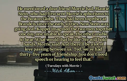 他提到了一个亲爱的朋友莫里（Morrie），莫里·斯坦（Maurie Stein）首先将莫里（Morrie）的格言送往波士顿环球报（Boston Globe）。他们自六十年代初以来一直在布兰代斯（Brandeis）在一起。现在斯坦因聋了。科佩尔有一天会想象两个人在一起，一个无法说话，另一个无法听到。莫里说，那会是什么样？我们将牵手。我们之间会有很多爱。泰德，我们有35年的友谊。您不需要讲话或听到这一点。