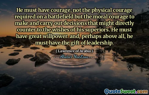He must have courage, not the physical courage required on a battlefield but the moral courage to make and carry out decisions that might directly counter to the wishes of his superiors. He must have great willpower. and, perhaps above all, he must have the gift of leadership.