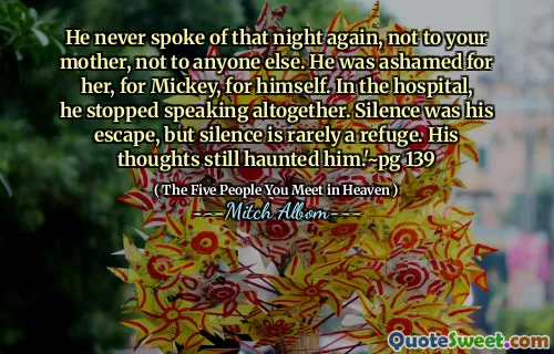 Hij sprak nooit meer over die nacht, niet tegen je moeder, niet voor iemand anders. Hij schaamde zich voor haar, voor Mickey, voor zichzelf. In het ziekenhuis stopte hij helemaal met praten. Stilte was zijn ontsnapping, maar stilte is zelden een toevluchtsoord. Zijn gedachten achtervolgden hem nog steeds. '~ Pg 139