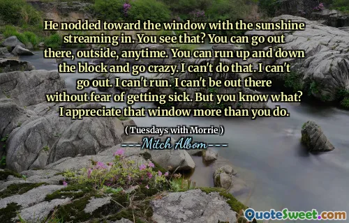 He nodded toward the window with the sunshine streaming in. You see that? You can go out there, outside, anytime. You can run up and down the block and go crazy. I can't do that. I can't go out. I can't run. I can't be out there without fear of getting sick. But you know what? I appreciate that window more than you do.