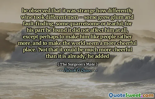 he observed that it was strange how differently wine took different men – some grew glum and fault-finding, some quarrelsome or tearful; for his part he found it did not affect him at all, except perhaps to make him like people rather more, and to make the world seem a more cheerful place. 'Not that it could be much more cheerful than it is already,' he added